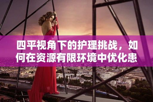 四平视角下的护理挑战，如何在资源有限环境中优化患者护理体验？