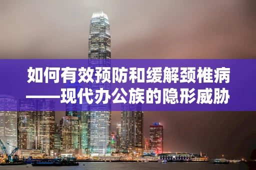 如何有效预防和缓解颈椎病——现代办公族的隐形威胁？