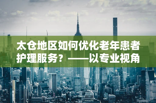 太仓地区如何优化老年患者护理服务？——以专业视角探索护理新路径