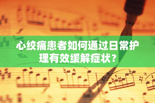 心绞痛患者如何通过日常护理有效缓解症状？