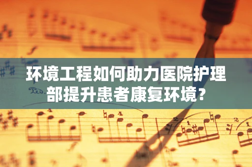 环境工程如何助力医院护理部提升患者康复环境？