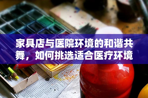 家具店与医院环境的和谐共舞，如何挑选适合医疗环境的家具？