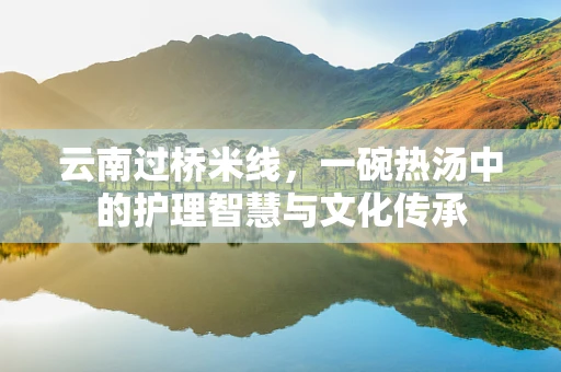 云南过桥米线，一碗热汤中的护理智慧与文化传承