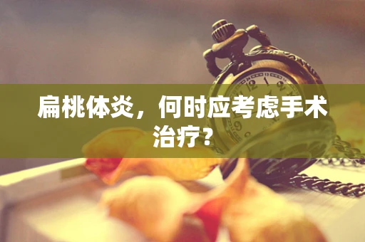 扁桃体炎，何时应考虑手术治疗？