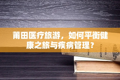 莆田医疗旅游，如何平衡健康之旅与疾病管理？
