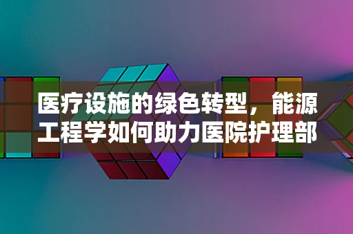 医疗设施的绿色转型，能源工程学如何助力医院护理部实现节能减排？