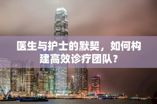 医生与护士的默契，如何构建高效诊疗团队？