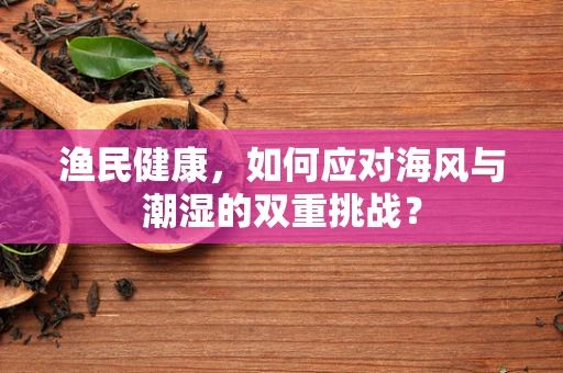 渔民健康，如何应对海风与潮湿的双重挑战？