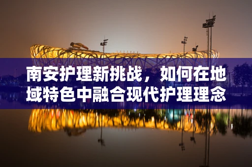 南安护理新挑战，如何在地域特色中融合现代护理理念？