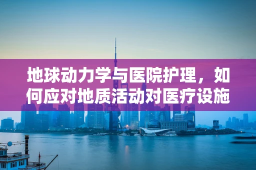 地球动力学与医院护理，如何应对地质活动对医疗设施的影响？