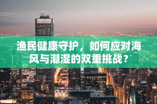 渔民健康守护，如何应对海风与潮湿的双重挑战？