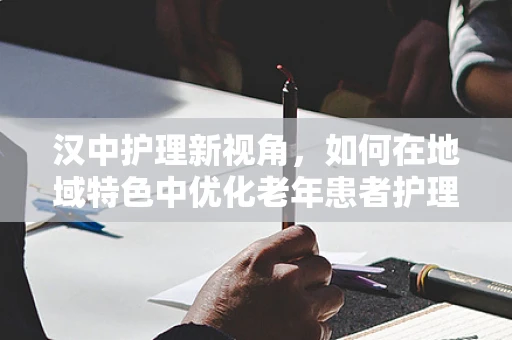 汉中护理新视角，如何在地域特色中优化老年患者护理策略？
