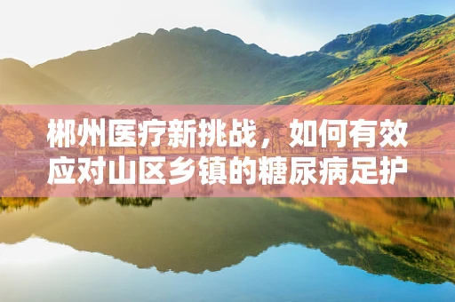 郴州医疗新挑战，如何有效应对山区乡镇的糖尿病足护理难题？