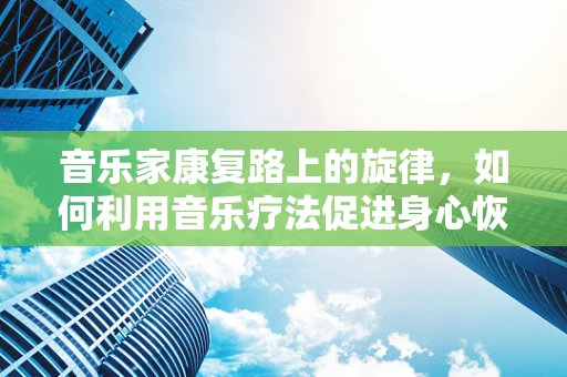 音乐家康复路上的旋律，如何利用音乐疗法促进身心恢复？