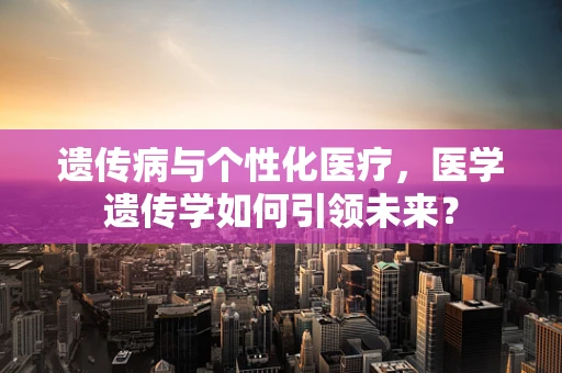 遗传病与个性化医疗，医学遗传学如何引领未来？