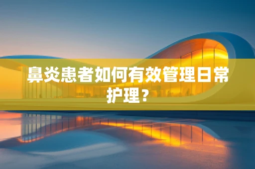 鼻炎患者如何有效管理日常护理？