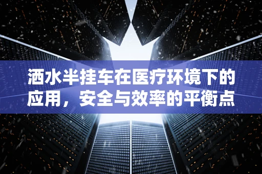 洒水半挂车在医疗环境下的应用，安全与效率的平衡点何在？