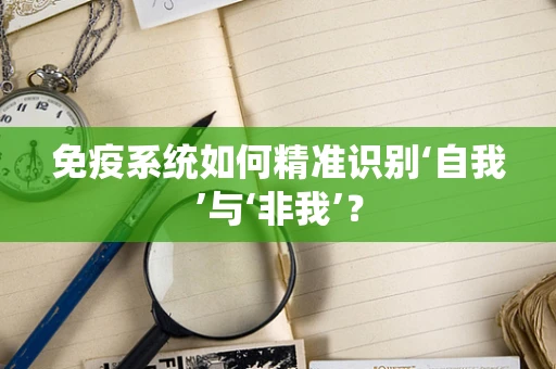 免疫系统如何精准识别‘自我’与‘非我’？