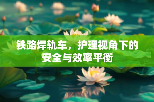 铁路焊轨车，护理视角下的安全与效率平衡