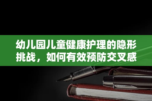 幼儿园儿童健康护理的隐形挑战，如何有效预防交叉感染？