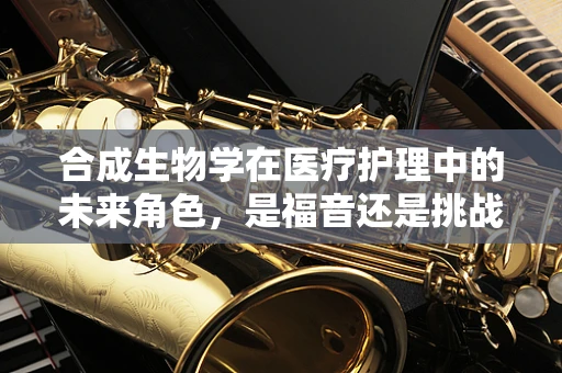 合成生物学在医疗护理中的未来角色，是福音还是挑战？