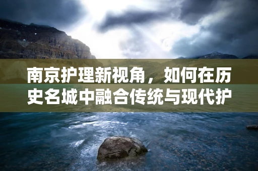 南京护理新视角，如何在历史名城中融合传统与现代护理理念？