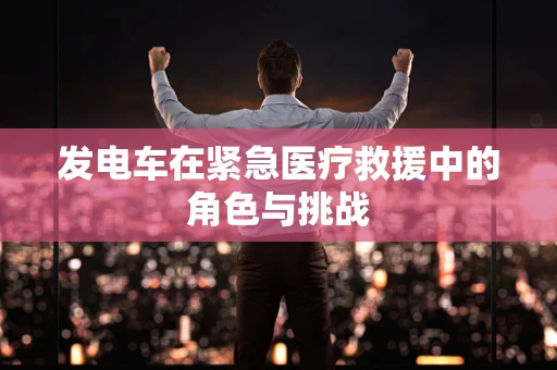 发电车在紧急医疗救援中的角色与挑战