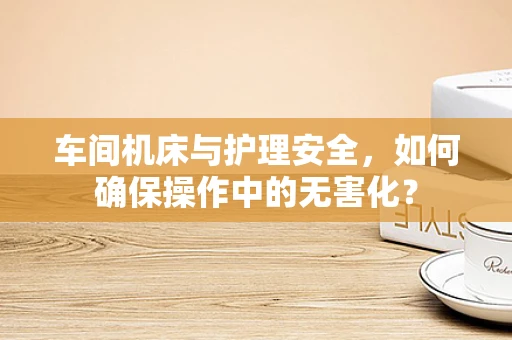 车间机床与护理安全，如何确保操作中的无害化？