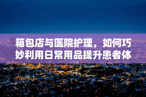 箱包店与医院护理，如何巧妙利用日常用品提升患者体验？