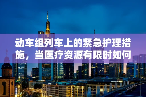 动车组列车上的紧急护理措施，当医疗资源有限时如何应对？