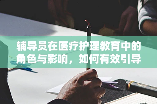 辅导员在医疗护理教育中的角色与影响，如何有效引导护理学生？