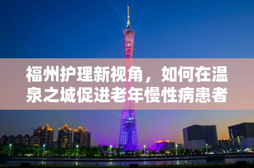 福州护理新视角，如何在温泉之城促进老年慢性病患者的康复护理？