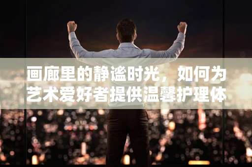 画廊里的静谧时光，如何为艺术爱好者提供温馨护理体验？
