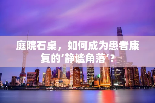庭院石桌，如何成为患者康复的‘静谧角落’？