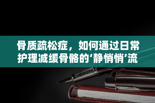 骨质疏松症，如何通过日常护理减缓骨骼的‘静悄悄’流失？