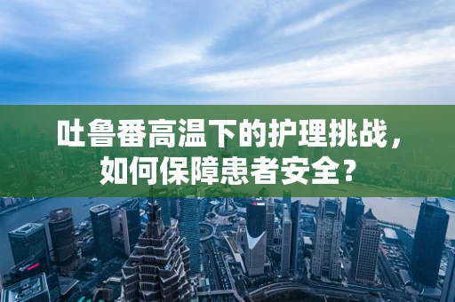 吐鲁番高温下的护理挑战，如何保障患者安全？