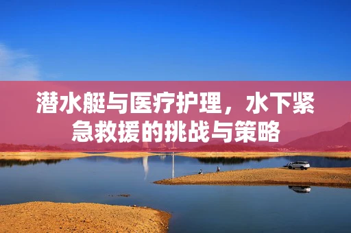 潜水艇与医疗护理，水下紧急救援的挑战与策略