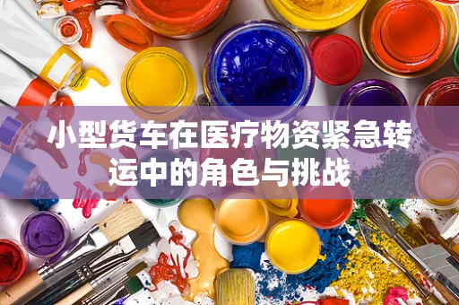 小型货车在医疗物资紧急转运中的角色与挑战