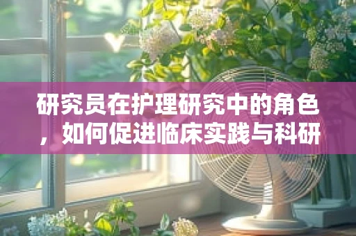 研究员在护理研究中的角色，如何促进临床实践与科研的融合？