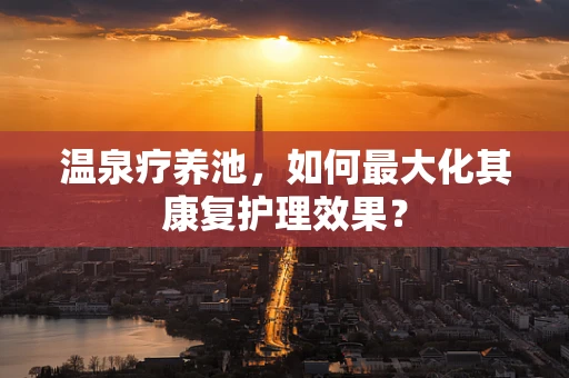 温泉疗养池，如何最大化其康复护理效果？