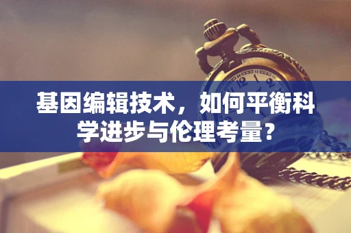基因编辑技术，如何平衡科学进步与伦理考量？