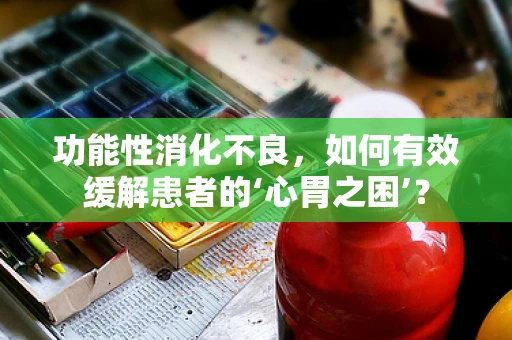 功能性消化不良，如何有效缓解患者的‘心胃之困’？