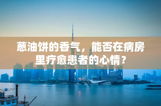 葱油饼的香气，能否在病房里疗愈患者的心情？