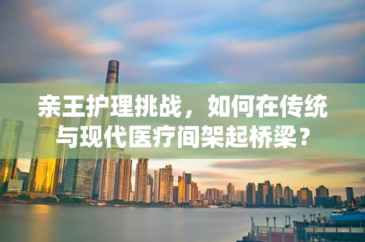 亲王护理挑战，如何在传统与现代医疗间架起桥梁？