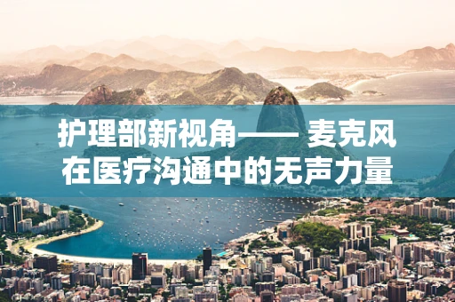 护理部新视角—— 麦克风在医疗沟通中的无声力量