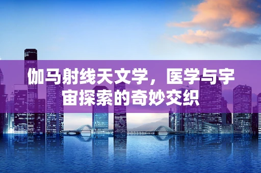 伽马射线天文学，医学与宇宙探索的奇妙交织