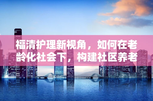 福清护理新视角，如何在老龄化社会下，构建社区养老的医养融合模式？