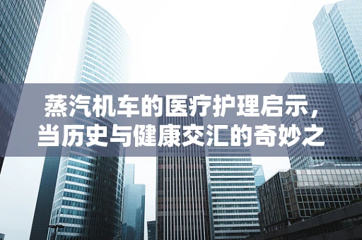 蒸汽机车的医疗护理启示，当历史与健康交汇的奇妙之处