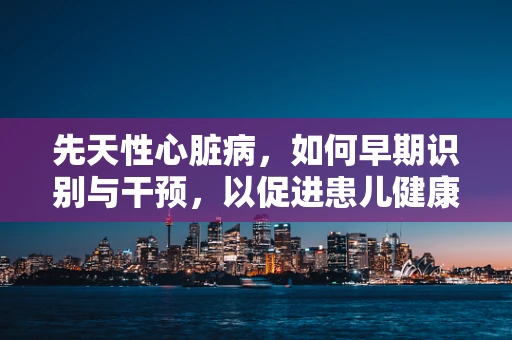 先天性心脏病，如何早期识别与干预，以促进患儿健康成长？