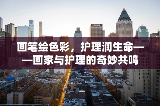 画笔绘色彩，护理润生命——画家与护理的奇妙共鸣